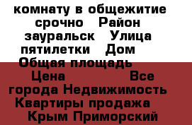 комнату в общежитие  срочно › Район ­ зауральск › Улица ­ пятилетки › Дом ­ 7 › Общая площадь ­ 12 › Цена ­ 200 000 - Все города Недвижимость » Квартиры продажа   . Крым,Приморский